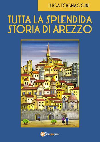 Tutta la splendida storia di Arezzo - Luca Tognaccini - Libro Youcanprint 2018 | Libraccio.it