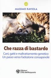 Che razza di bastardo. Cani, gatti e maltrattamento genetico. Un passo verso l'adozione consapevole