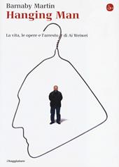 Hanging man. La vita, le opere e l'arresto di Ai Weiwei