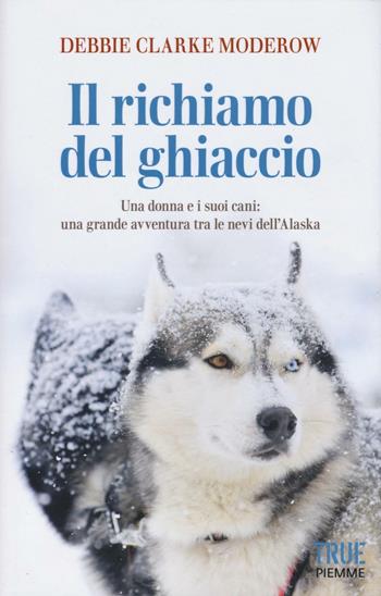 Il richiamo del ghiaccio. Una donna e i suoi cani: una grande avventura tra le nevi dell'Alaska - Debbie Clarke Moderow - Libro Piemme 2016, True | Libraccio.it
