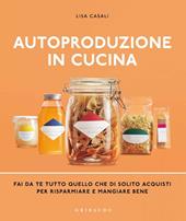 Autoproduzione in cucina. Fai da te tutto quello che di solito acquisti per risparmiare e mangiare bene. Ediz. illustrata