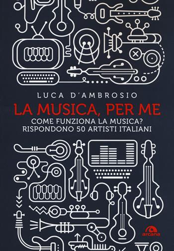 La musica, per me. Come funziona la musica? Rispondono 50 artisti italiani - Luca D'Ambrosio - Libro Arcana 2018, Musica | Libraccio.it