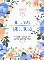 Il libro dei fiori. Il manuale per chi ama, offre, coltiva fiori