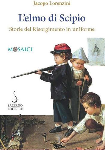 L'elmo di Scipio. Storie del Risorgimento in uniforme - Jacopo Lorenzini - Libro Salerno Editrice 2020, Mosaici | Libraccio.it