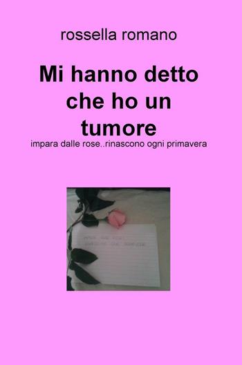 Mi hanno detto che ho un tumore. Impara dalle rose..rinascono ogni primavera - Rossella Romano - Libro ilmiolibro self publishing 2017, La community di ilmiolibro.it | Libraccio.it