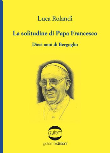 La solitudine di papa Francesco. Dieci anni di Bergoglio - Luca Rolandi - Libro Golem Edizioni 2023, Uomo | Libraccio.it