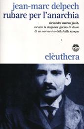 Rubare per l'anarchia. Alexandre Marius Jacob, ovvero la singolare guerra di classe di un sovversivo della belle époque