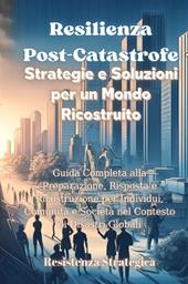 Resilienza post-catastrofe. Strategie e soluzioni per un mondo ricostruito. Guida completa alla preparazione, risposta e ricostruzione per individui, comunità e società nel contesto di disastri globali